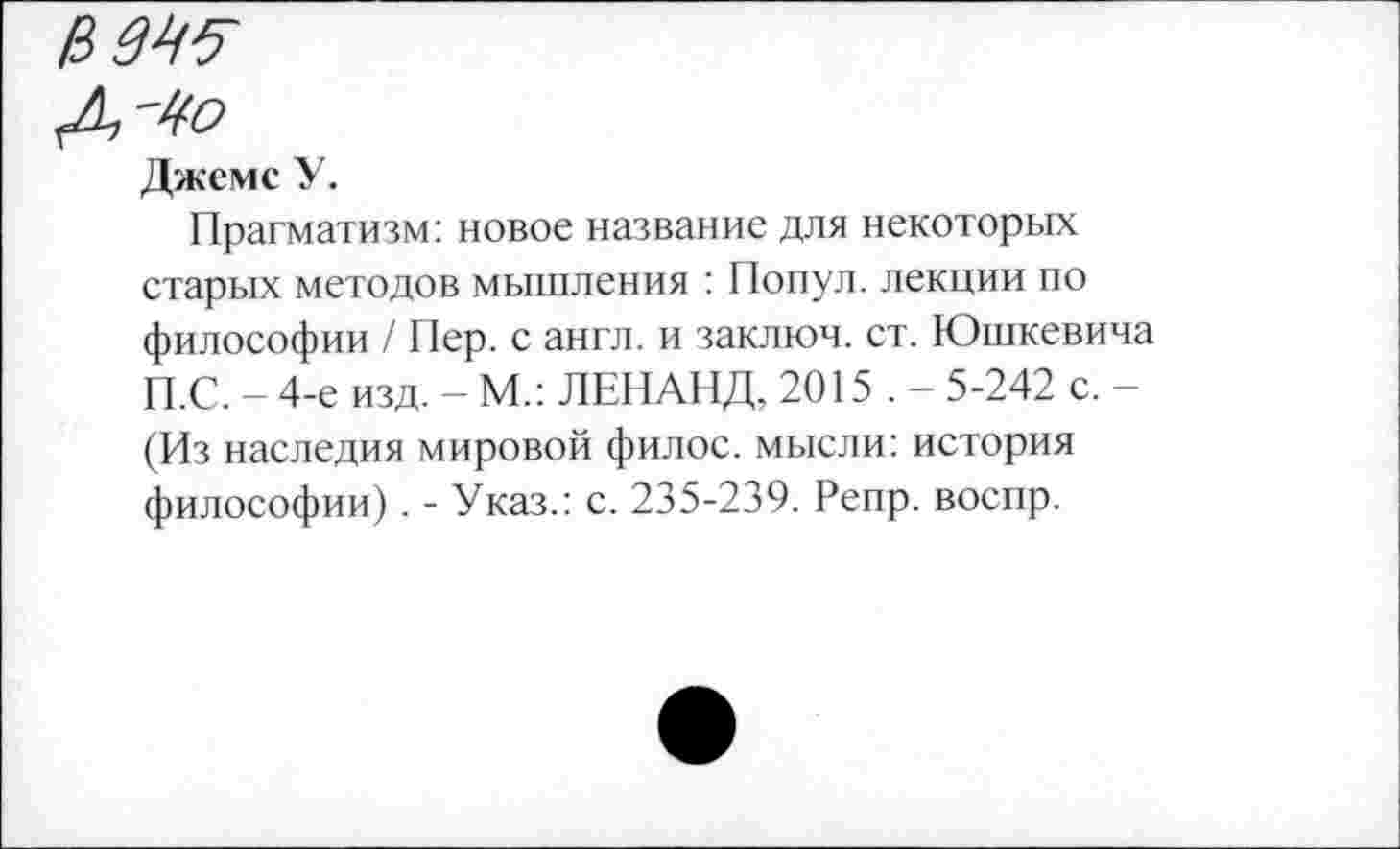 ﻿изз?
<Д,-4о
Джемс У.
Прагматизм: новое название для некоторых старых методов мышления : Попул. лекции по философии / Пер. с англ, и заключ. ст. Юшкевича П.С. - 4-е изд. - М.: ЛЕНАНД, 2015 . - 5-242 с. -(Из наследия мировой филос. мысли: история философии). - Указ.: с. 235-239. Репр. воспр.